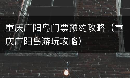 重庆广阳岛门票预约攻略（重庆广阳岛游玩攻略）