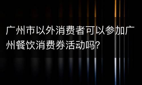 广州市以外消费者可以参加广州餐饮消费券活动吗？
