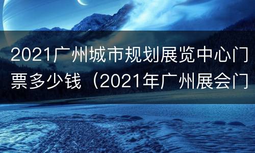 2021广州城市规划展览中心门票多少钱（2021年广州展会门票）