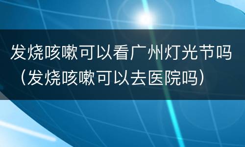 发烧咳嗽可以看广州灯光节吗（发烧咳嗽可以去医院吗）