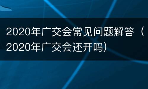 2020年广交会常见问题解答（2020年广交会还开吗）