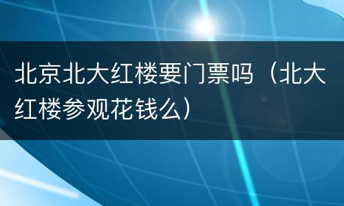 北京北大红楼要门票吗（北大红楼参观花钱么）