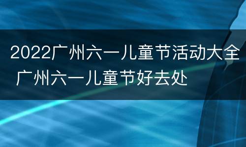 2022广州六一儿童节活动大全 广州六一儿童节好去处