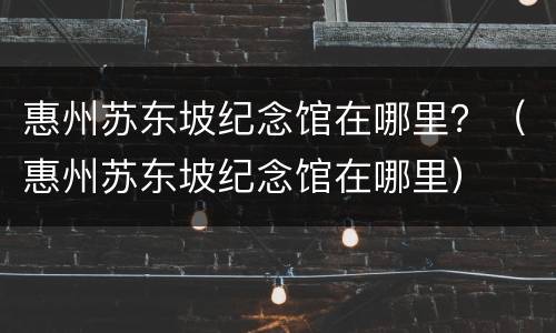 惠州苏东坡纪念馆在哪里？（惠州苏东坡纪念馆在哪里）