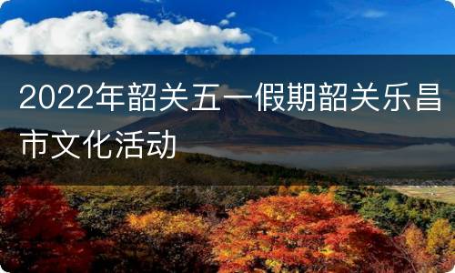 2022年韶关五一假期韶关乐昌市文化活动