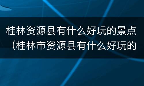 桂林资源县有什么好玩的景点（桂林市资源县有什么好玩的地方）