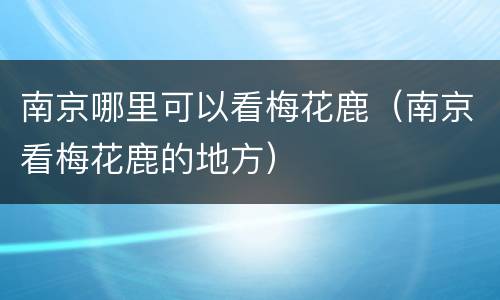 南京哪里可以看梅花鹿（南京看梅花鹿的地方）