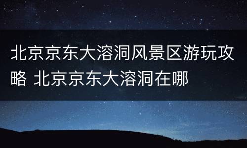 北京京东大溶洞风景区游玩攻略 北京京东大溶洞在哪