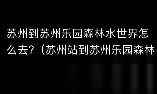 苏州到苏州乐园森林水世界怎么去?（苏州站到苏州乐园森林水世界）