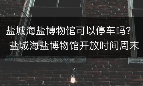盐城海盐博物馆可以停车吗？ 盐城海盐博物馆开放时间周末