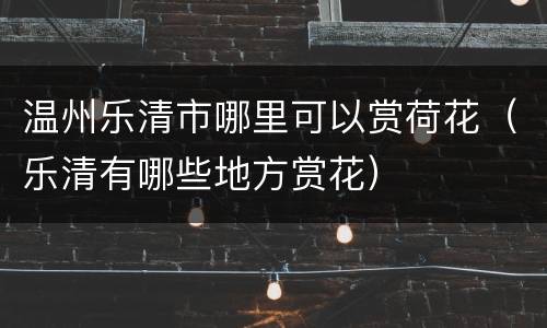 温州乐清市哪里可以赏荷花（乐清有哪些地方赏花）