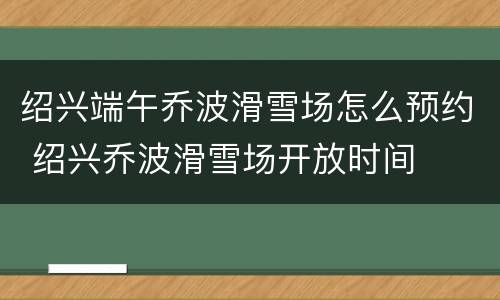 绍兴端午乔波滑雪场怎么预约 绍兴乔波滑雪场开放时间