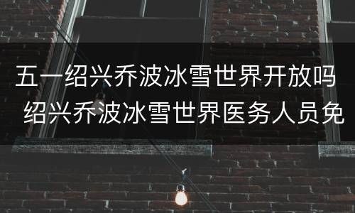 五一绍兴乔波冰雪世界开放吗 绍兴乔波冰雪世界医务人员免费吗