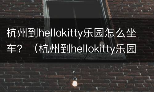 杭州到hellokitty乐园怎么坐车？（杭州到hellokitty乐园多远）