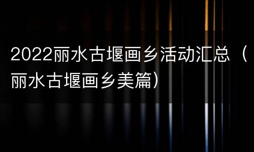 2022丽水古堰画乡活动汇总（丽水古堰画乡美篇）