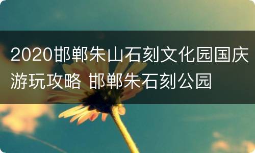 2020邯郸朱山石刻文化园国庆游玩攻略 邯郸朱石刻公园