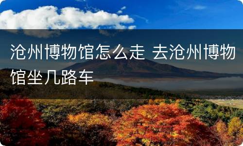 沧州博物馆怎么走 去沧州博物馆坐几路车