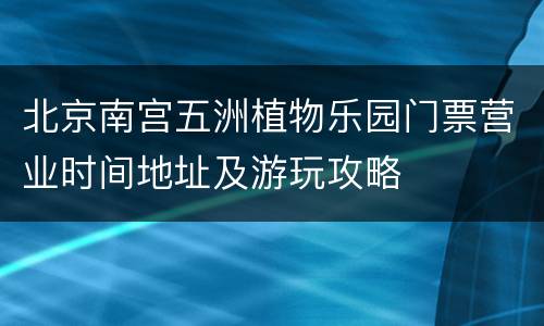 北京南宫五洲植物乐园门票营业时间地址及游玩攻略