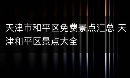 天津市和平区免费景点汇总 天津和平区景点大全