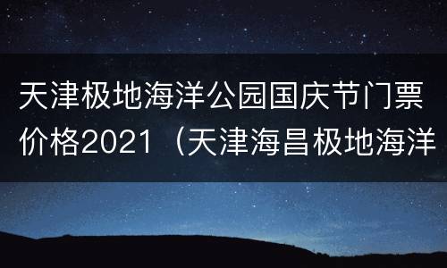 天津极地海洋公园国庆节门票价格2021（天津海昌极地海洋公园门票价格）