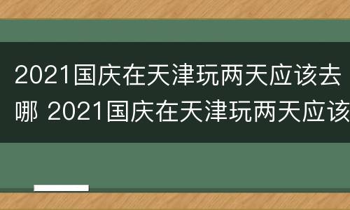 2021国庆在天津玩两天应该去哪 2021国庆在天津玩两天应该去哪旅游