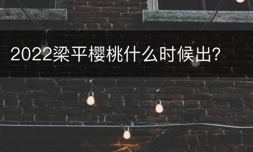 2022梁平樱桃什么时候出？