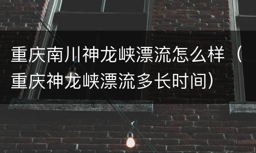 重庆南川神龙峡漂流怎么样（重庆神龙峡漂流多长时间）