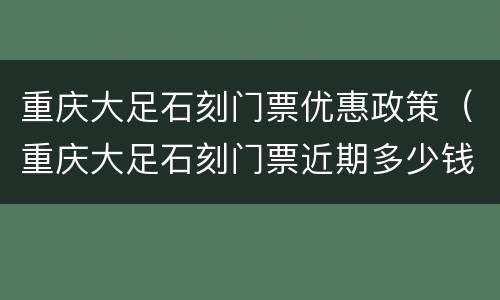 重庆大足石刻门票优惠政策（重庆大足石刻门票近期多少钱）