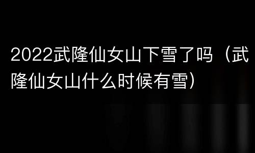 2022武隆仙女山下雪了吗（武隆仙女山什么时候有雪）