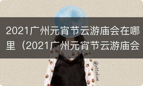 2021广州元宵节云游庙会在哪里（2021广州元宵节云游庙会在哪里举行）
