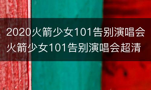 2020火箭少女101告别演唱会 火箭少女101告别演唱会超清