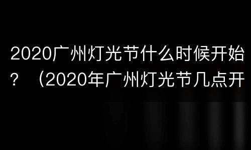 2020广州灯光节什么时候开始？（2020年广州灯光节几点开始几点结束）