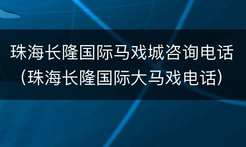 珠海长隆国际马戏城咨询电话（珠海长隆国际大马戏电话）