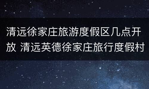 清远徐家庄旅游度假区几点开放 清远英德徐家庄旅行度假村