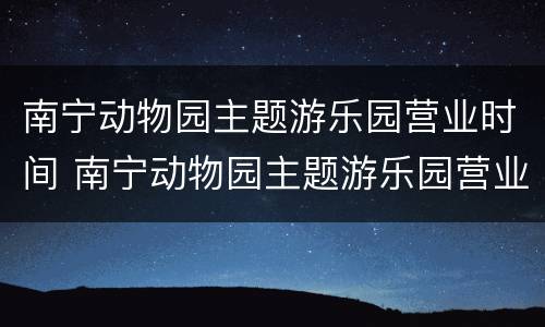 南宁动物园主题游乐园营业时间 南宁动物园主题游乐园营业时间是几点