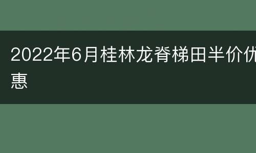 2022年6月桂林龙脊梯田半价优惠