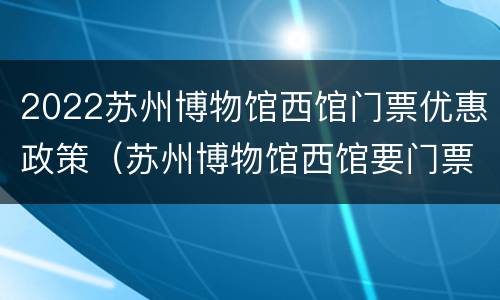 2022苏州博物馆西馆门票优惠政策（苏州博物馆西馆要门票吗?）