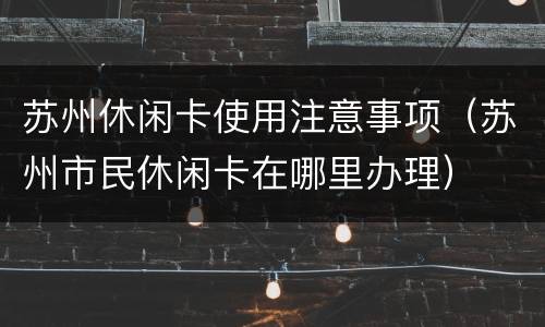 苏州休闲卡使用注意事项（苏州市民休闲卡在哪里办理）