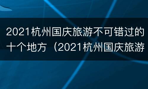 2021杭州国庆旅游不可错过的十个地方（2021杭州国庆旅游不可错过的十个地方有哪些）