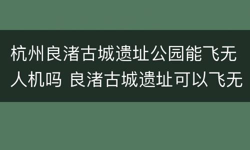 杭州良渚古城遗址公园能飞无人机吗 良渚古城遗址可以飞无人机吗