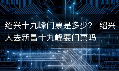 绍兴十九峰门票是多少？ 绍兴人去新昌十九峰要门票吗
