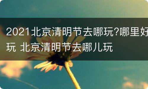 2021北京清明节去哪玩?哪里好玩 北京清明节去哪儿玩