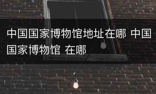 中国国家博物馆地址在哪 中国国家博物馆 在哪