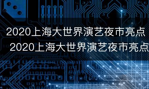 2020上海大世界演艺夜市亮点 2020上海大世界演艺夜市亮点展示