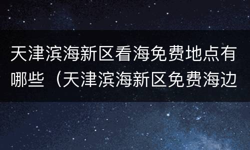 天津滨海新区看海免费地点有哪些（天津滨海新区免费海边在哪）