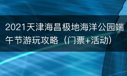 2021天津海昌极地海洋公园端午节游玩攻略（门票+活动）