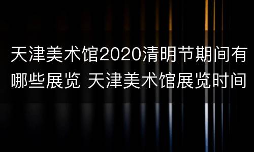 天津美术馆2020清明节期间有哪些展览 天津美术馆展览时间表2020
