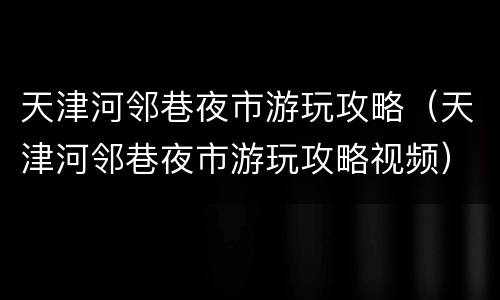 天津河邻巷夜市游玩攻略（天津河邻巷夜市游玩攻略视频）