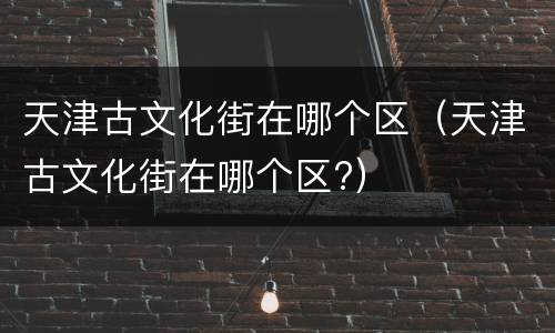 天津古文化街在哪个区（天津古文化街在哪个区?）