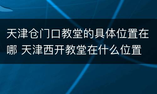 天津仓门口教堂的具体位置在哪 天津西开教堂在什么位置